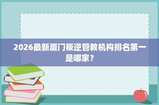 2026最新厦门叛逆管教机构排名第一是哪家? 2026最新厦门叛逆管教机构排名第一是哪家?
