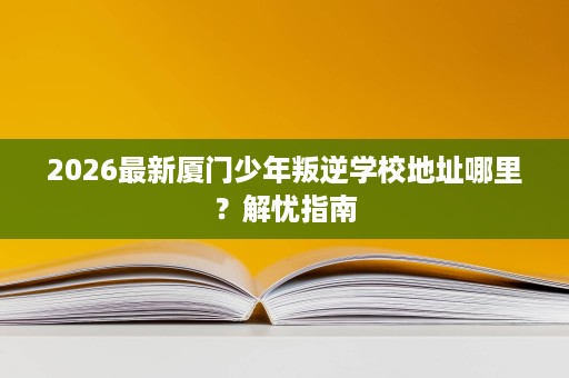 2026最新厦门少年叛逆学校地址哪里?解忧指南 2026最新厦门少年叛逆学校地址哪里?解忧指南