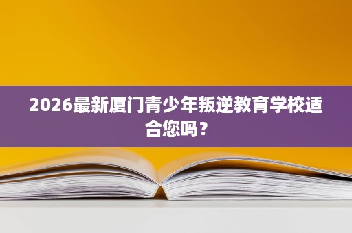 2026最新厦门青少年叛逆教育学校适合您吗? 2026最新厦门青少年叛逆教育学校适合您吗?