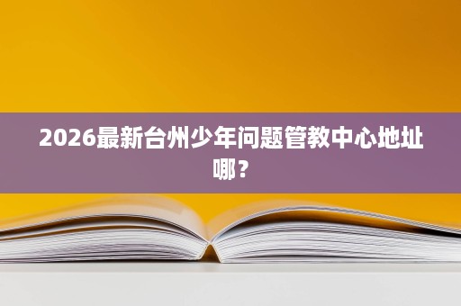 2026最新台州少年问题管教中心地址哪? 2026最新台州少年问题管教中心地址哪?