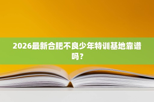 2026最新合肥不良少年特训基地靠谱吗? 2026最新合肥不良少年特训基地靠谱吗?