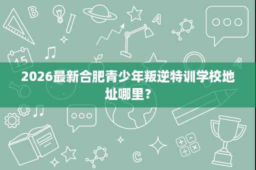 2026最新合肥青少年叛逆特训学校地址哪里? 2026最新合肥青少年叛逆特训学校地址哪里?