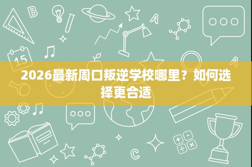 2026最新周口叛逆学校哪里?如何选择更合适 2026最新周口叛逆学校哪里?如何选择更合适