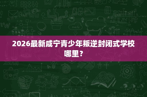 2026最新咸宁青少年叛逆封闭式学校哪里？