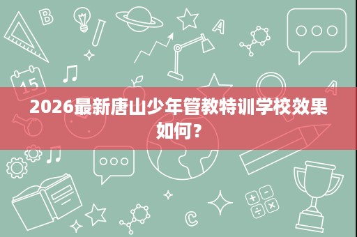 2026最新唐山少年管教特训学校效果如何? 2026最新唐山少年管教特训学校效果如何?