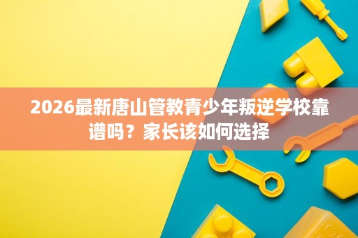 2026最新唐山管教青少年叛逆学校靠谱吗？家长该如何选择