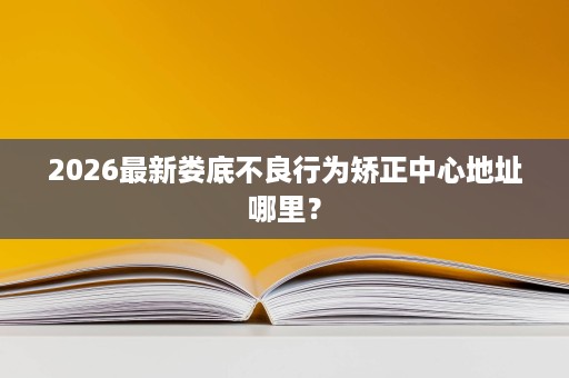 2026最新娄底不良行为矫正中心地址哪里? 2026最新娄底不良行为矫正中心地址哪里?