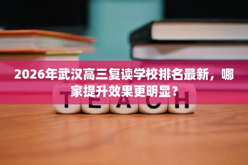 2026年武汉高三复读学校排名最新,哪家提升效果更明显? 2026年武汉高三复读学校排名最新,哪家提升效果更明显?