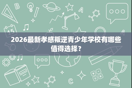 2026最新孝感叛逆青少年学校有哪些值得选择? 2026最新孝感叛逆青少年学校有哪些值得选择?