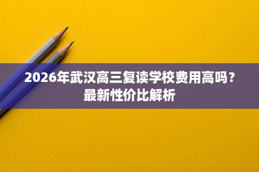 2026年武汉高三复读学校费用高吗？最新性价比解析