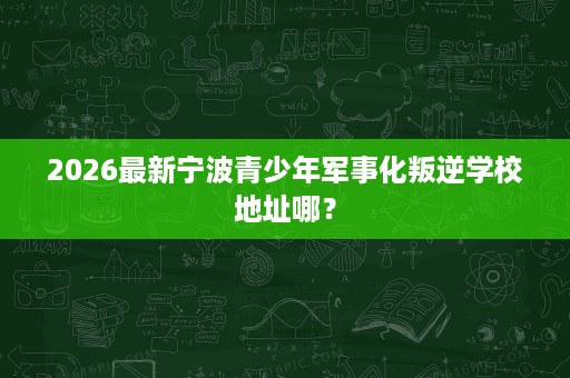 2026最新宁波青少年军事化叛逆学校地址哪? 2026最新宁波青少年军事化叛逆学校地址哪?