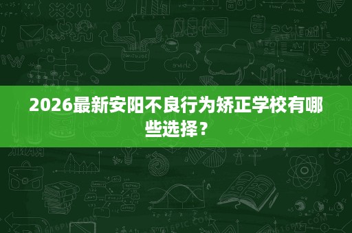 2026最新安阳不良行为矫正学校有哪些选择? 2026最新安阳不良行为矫正学校有哪些选择?