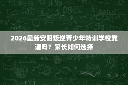 2026最新安阳叛逆青少年特训学校靠谱吗?家长如何选择 2026最新安阳叛逆青少年特训学校靠谱吗?家长如何选择