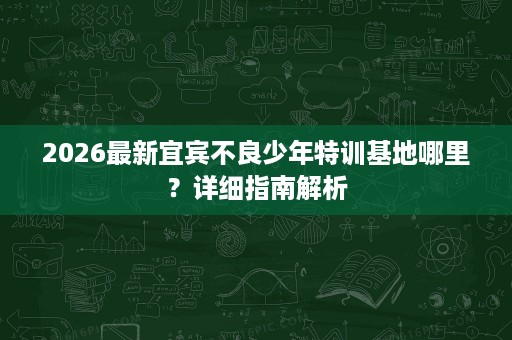 2026最新宜宾不良少年特训基地哪里?详细指南解析 2026最新宜宾不良少年特训基地哪里?详细指南解析