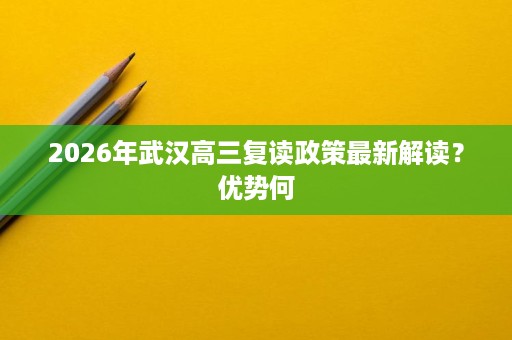 2026年武汉高三复读政策最新解读?优势何 2026年武汉高三复读政策最新解读?优势何