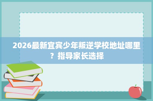 2026最新宜宾少年叛逆学校地址哪里？指导家长选择