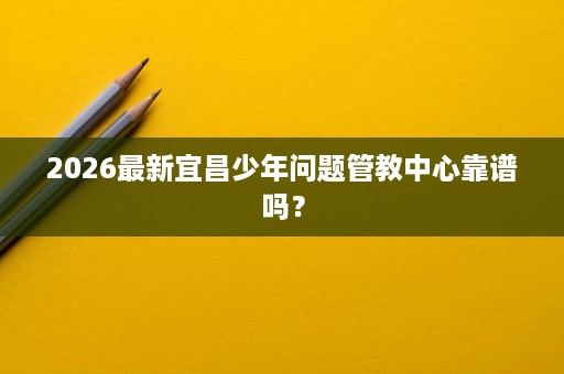 2026最新宜昌少年问题管教中心靠谱吗? 2026最新宜昌少年问题管教中心靠谱吗?