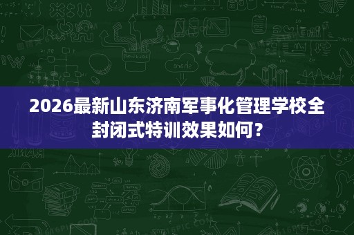 2026最新山东济南军事化管理学校全封闭式特训效果如何? 2026最新山东济南军事化管理学校全封闭式特训效果如何?