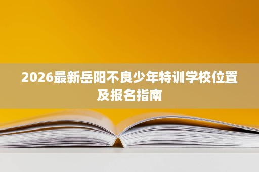 2026最新岳阳不良少年特训学校位置及报名指南 2026最新岳阳不良少年特训学校位置及报名指南