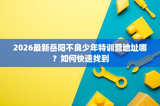 2026最新岳阳不良少年特训营地址哪？如何快速找到