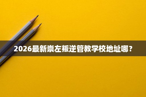 2026最新崇左叛逆管教学校地址哪? 2026最新崇左叛逆管教学校地址哪?