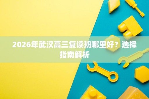 2026年武汉高三复读班哪里好?选择指南解析 2026年武汉高三复读班哪里好?选择指南解析
