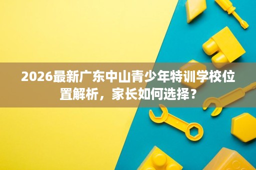 2026最新广东中山青少年特训学校位置解析,家长如何选择? 2026最新广东中山青少年特训学校位置解析,家长如何选择?