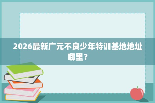 2026最新广元不良少年特训基地地址哪里? 2026最新广元不良少年特训基地地址哪里?