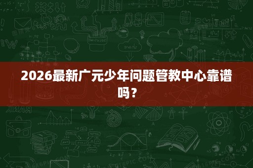 2026最新广元少年问题管教中心靠谱吗? 2026最新广元少年问题管教中心靠谱吗?