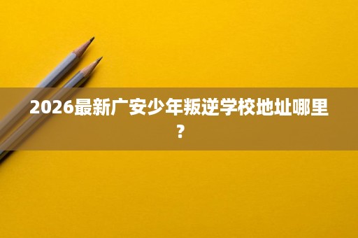 2026最新广安少年叛逆学校地址哪里? 2026最新广安少年叛逆学校地址哪里?