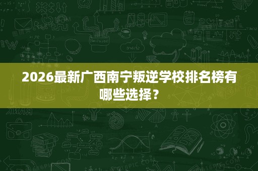 2026最新广西南宁叛逆学校排名榜有哪些选择？