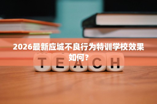 2026最新应城不良行为特训学校效果如何? 2026最新应城不良行为特训学校效果如何?