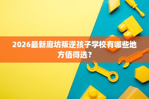 2026最新廊坊叛逆孩子学校有哪些地方值得选？