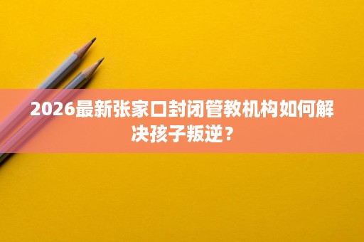 2026最新张家口封闭管教机构如何解决孩子叛逆？