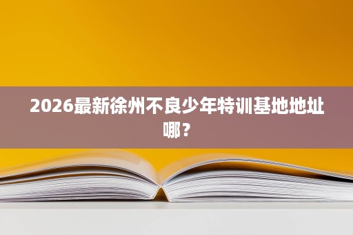 2026最新徐州不良少年特训基地地址哪？