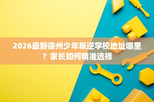2026最新徐州少年叛逆学校地址哪里？家长如何精准选择