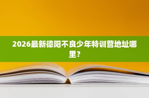 2026最新德阳不良少年特训营地址哪里? 2026最新德阳不良少年特训营地址哪里?