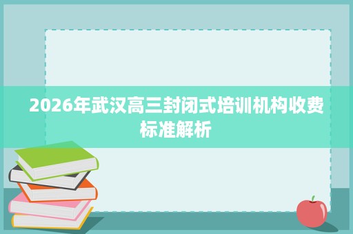 2026年武汉高三封闭式培训机构收费标准解析 2026年武汉高三封闭式培训机构收费标准解析
