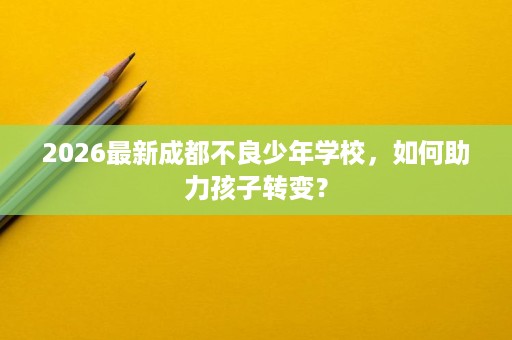 2026最新成都不良少年学校，如何助力孩子转变？