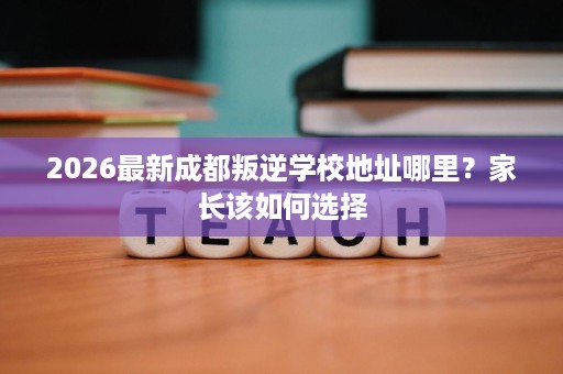 2026最新成都叛逆学校地址哪里?家长该如何选择 2026最新成都叛逆学校地址哪里?家长该如何选择