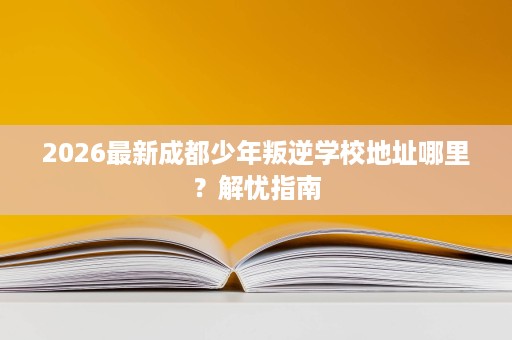 2026最新成都少年叛逆学校地址哪里?解忧指南 2026最新成都少年叛逆学校地址哪里?解忧指南