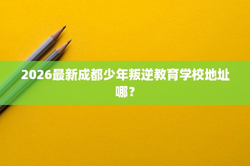 2026最新成都少年叛逆教育学校地址哪? 2026最新成都少年叛逆教育学校地址哪?