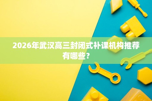 2026年武汉高三封闭式补课机构推荐有哪些? 2026年武汉高三封闭式补课机构推荐有哪些?