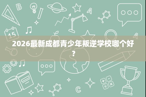 2026最新成都青少年叛逆学校哪个好? 2026最新成都青少年叛逆学校哪个好?