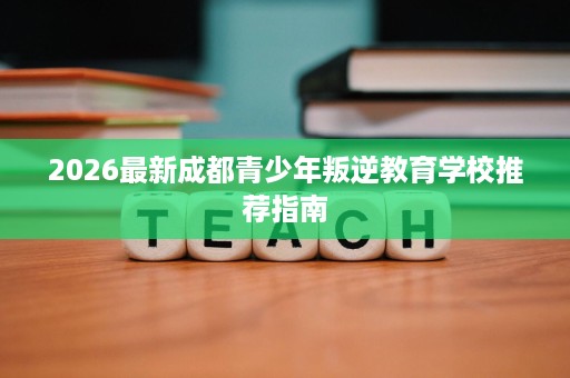 2026最新成都青少年叛逆教育学校推荐指南 2026最新成都青少年叛逆教育学校推荐指南