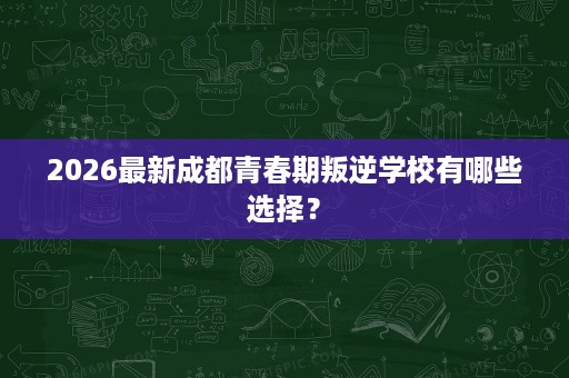 2026最新成都青春期叛逆学校有哪些选择? 2026最新成都青春期叛逆学校有哪些选择?