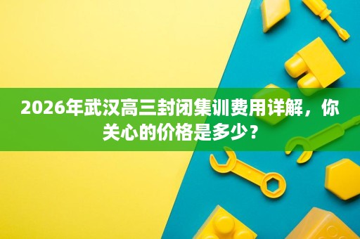 2026年武汉高三封闭集训费用详解,你关心的价格是多少? 2026年武汉高三封闭集训费用详解,你关心的价格是多少?