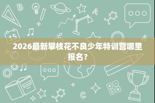 2026最新攀枝花不良少年特训营哪里报名? 2026最新攀枝花不良少年特训营哪里报名?