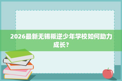 2026最新无锡叛逆少年学校如何助力成长? 2026最新无锡叛逆少年学校如何助力成长?