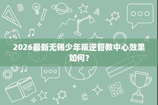 2026最新无锡少年叛逆管教中心效果如何? 2026最新无锡少年叛逆管教中心效果如何?